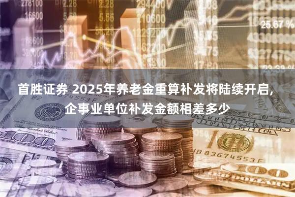 首胜证券 2025年养老金重算补发将陆续开启, 企事业单位补发金额相差多少