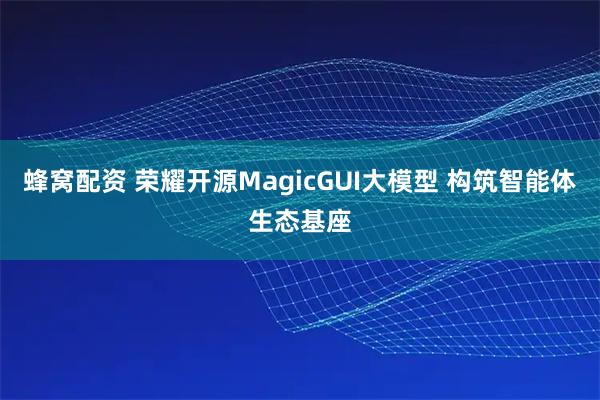 蜂窝配资 荣耀开源MagicGUI大模型 构筑智能体生态基座