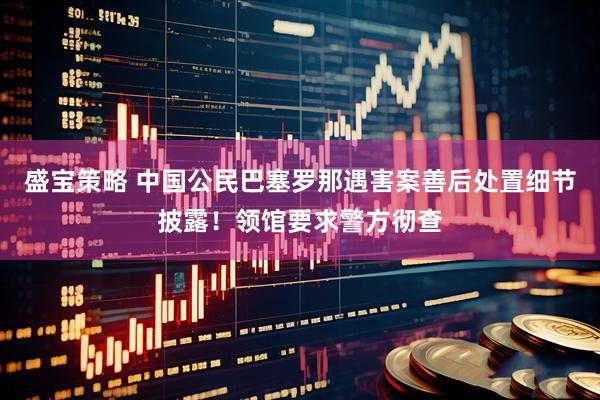 盛宝策略 中国公民巴塞罗那遇害案善后处置细节披露！领馆要求警方彻查