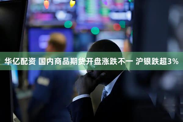 华亿配资 国内商品期货开盘涨跌不一 沪银跌超3%