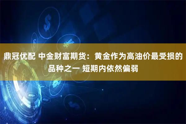 鼎冠优配 中金财富期货：黄金作为高油价最受损的品种之一 短期内依然偏弱