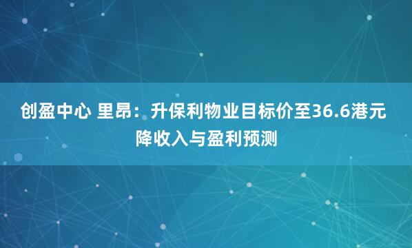 创盈中心 里昂：升保利物业目标价至36.6港元 降收入与盈利预测