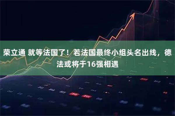 荣立通 就等法国了！若法国最终小组头名出线，德法或将于16强相遇