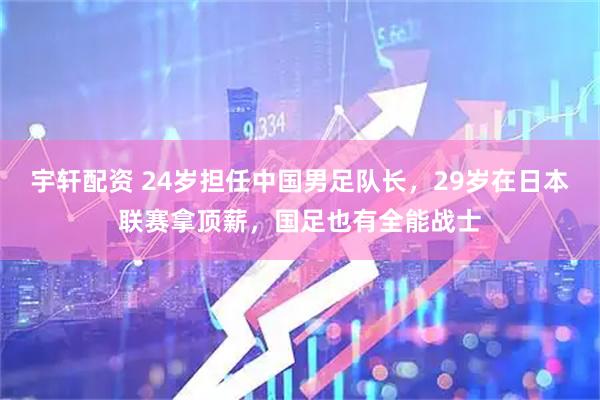 宇轩配资 24岁担任中国男足队长，29岁在日本联赛拿顶薪，国足也有全能战士