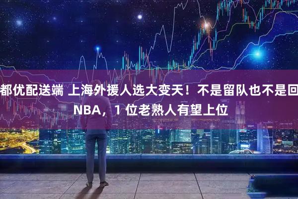 都优配送端 上海外援人选大变天！不是留队也不是回 NBA，1 位老熟人有望上位