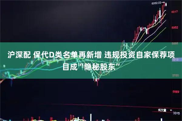 沪深配 保代D类名单再新增 违规投资自家保荐项目成“隐秘股东”